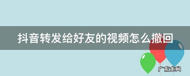 抖音转发给好友的视频怎么撤回 抖音转发给好友的视频怎么撤回啊