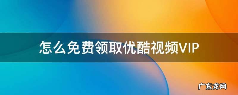 怎么免费领取优酷视频vip会员 怎么免费领取优酷视频VIP