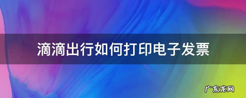 滴滴出行电子发票怎么打印出来 滴滴出行如何打印电子发票