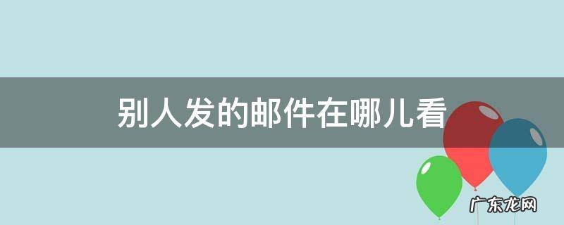 别人给我发的电子邮件在哪看 别人发的邮件在哪儿看