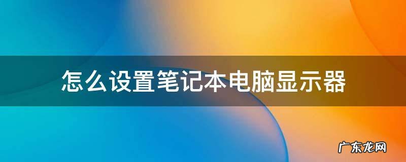 怎么设置笔记本电脑显示器亮度 怎么设置笔记本电脑显示器