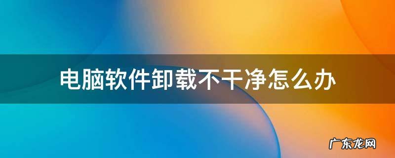 电脑软件卸载不干净怎么办 电脑上软件卸载不干净怎么办