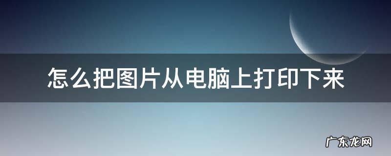 怎么把图片从电脑上打印出来 怎么把图片从电脑上打印下来