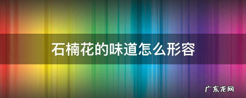 石楠花的味道怎么形容 石楠的花的味道