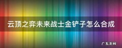 云顶之弈未来战士金铲子怎么合成 lol未来战士