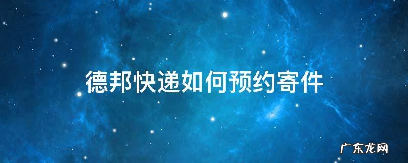 德邦快递如何预约寄件 德邦快递能不能预约送货时间