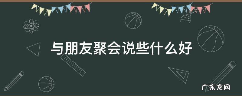 朋友聚会讲什么 与朋友聚会说些什么好