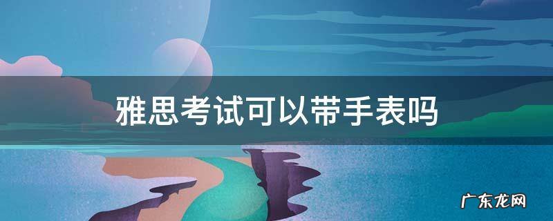 雅思考试可以带手表吗 考雅思能带手表吗
