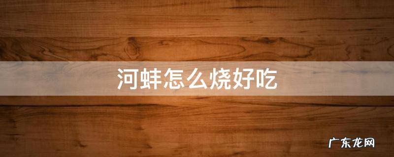 豆腐烧河蚌怎么烧好吃 河蚌怎么烧好吃