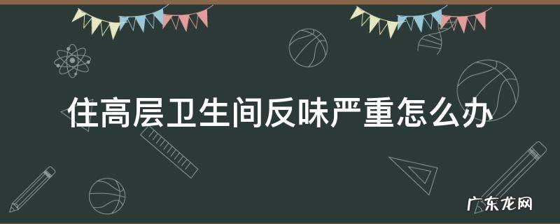 住高层卫生间反味严重怎么办 高层住宅卫生间反味