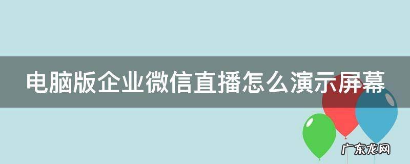 企业微信电脑版如何直播 电脑版企业微信直播怎么演示屏幕