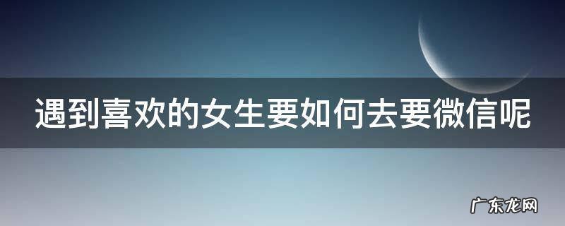 喜欢一个女孩子怎么去要微信呀 遇到喜欢的女生要如何去要微信呢