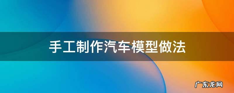 手工制作汽车模型做法 手工汽车模型制作方法