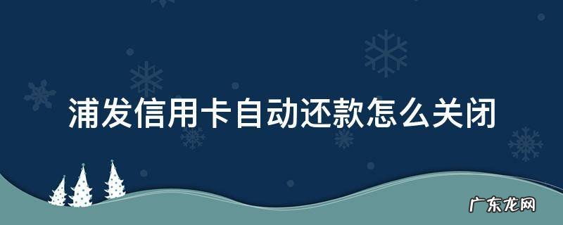 浦发信用卡自动还款怎么关闭 如何关闭浦发信用卡