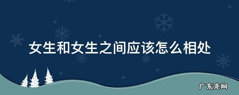 女生和女生之间应该怎么相处 女生和女生之间怎么相处的很好