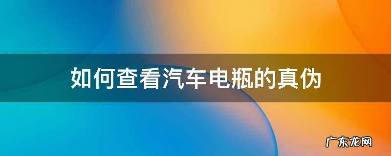 如何查看汽车电瓶的真伪 如何鉴别汽车电瓶的原装正品