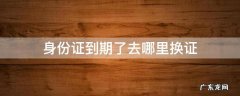 身份证到期了去哪里换证 身份证到期了换证去哪里办