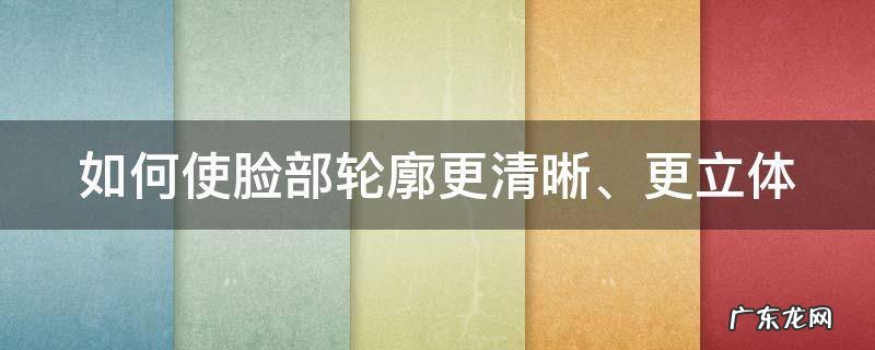 怎么使脸部轮廓更立体 如何使脸部轮廓更清晰、更立体
