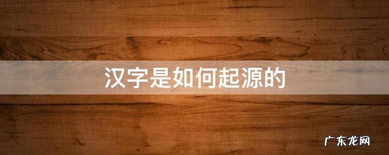 汉字是如何起源的 汉字是如何起源的汉字的数量是如何增加的