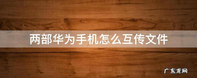 两台华为手机互传文件 两部华为手机怎么互传文件