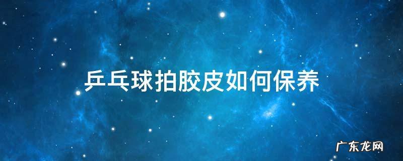 乒乓球胶皮用什么保养 乒乓球拍胶皮如何保养