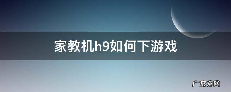 家教机h9如何下游戏视频 家教机h9如何下游戏