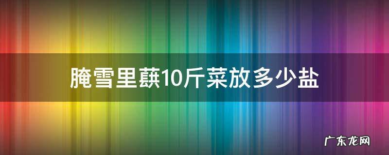 腌雪里蕻10斤菜放多少盐 腌雪里蕻的盐和菜的比例
