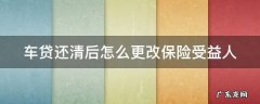 车贷还清后怎么更改保险受益人 车贷还清后怎么更改保险受益人名字