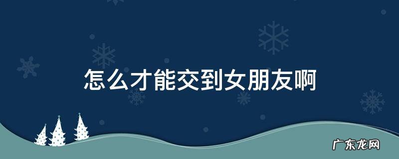怎么才能交到女朋友啊 怎么才能交到女朋友啊?