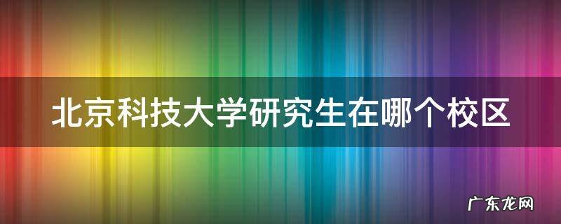 北京科技大学考研在哪个校区 北京科技大学研究生在哪个校区