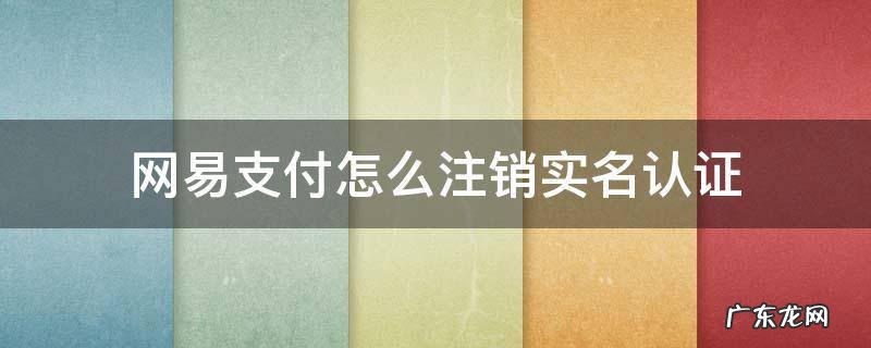 网易支付怎么注销实名认证 网易支付怎么注销实名认证只要扫脸吗
