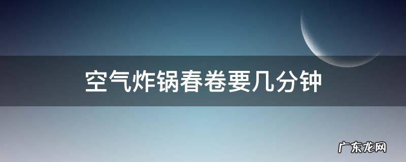 空气炸锅春卷要几分钟 春卷空气炸锅需要几分钟