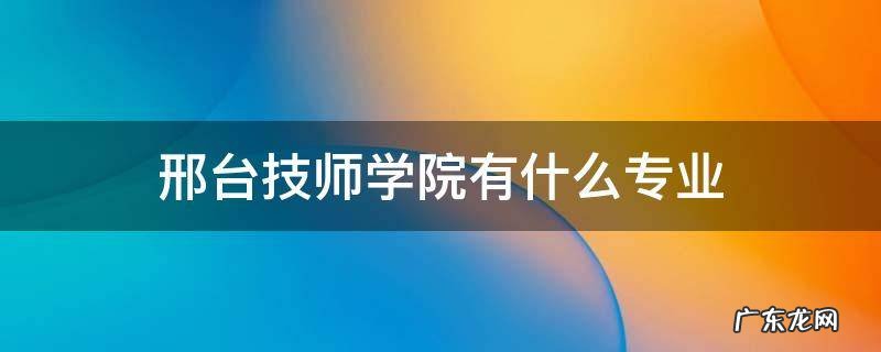邢台技师学校有什么专业 邢台技师学院有什么专业