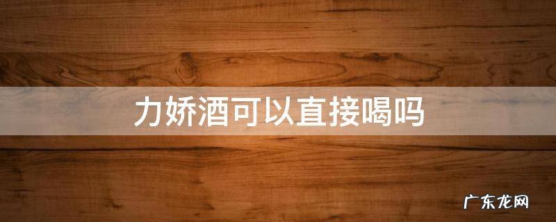 力娇酒有酒精吗 力娇酒可以直接喝吗