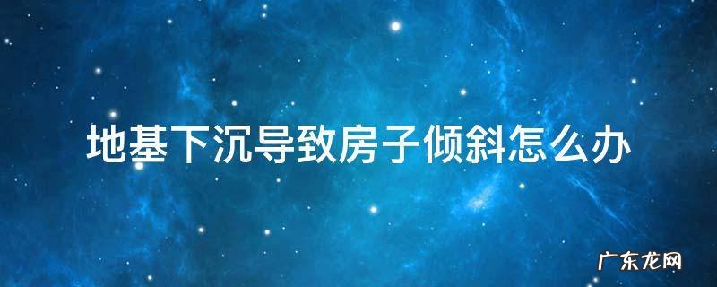 地基下沉导致房子倾斜怎么办 地基下沉不均匀,导致房子倾斜怎么办