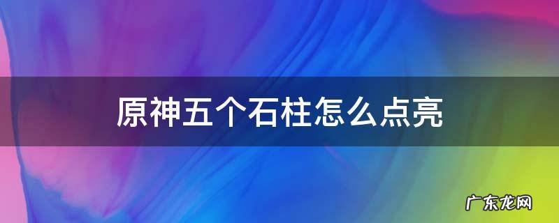 原神五个石柱怎么点亮 原神怎么点亮六个岩柱