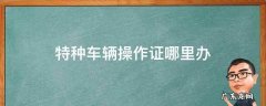办理特种车操作证找哪个部门 特种车辆操作证哪里办