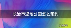 长治市湿地公园怎么预约 长治湿地公园咨询电话