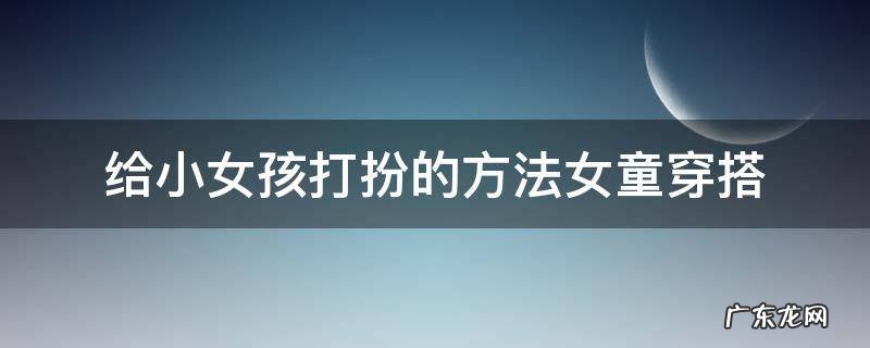 给小女孩打扮的方法女童穿搭 小女孩搭配衣服的技巧