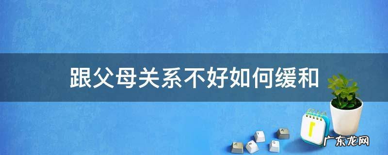 怎样才能缓解和父母的关系 跟父母关系不好如何缓和