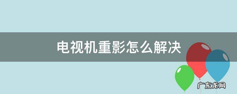 电视机重影怎么解决?需要维修吗? 电视机重影怎么解决