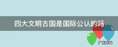 四大文明古国是国际公认的吗 四大文明古国在国际上被承认吗