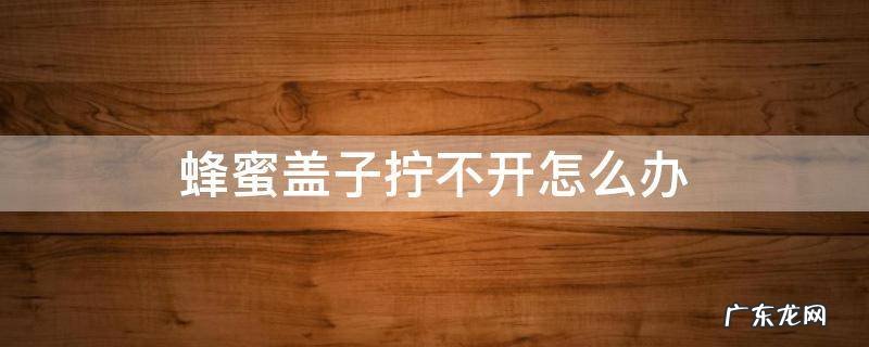 蜂蜜的盖打不开怎么办 蜂蜜盖子拧不开怎么办