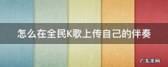 全民K歌怎么自己上传伴奏 怎么在全民K歌上传自己的伴奏