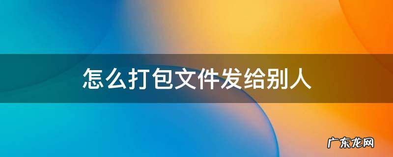 怎么打包文件发给别人邮箱 怎么打包文件发给别人