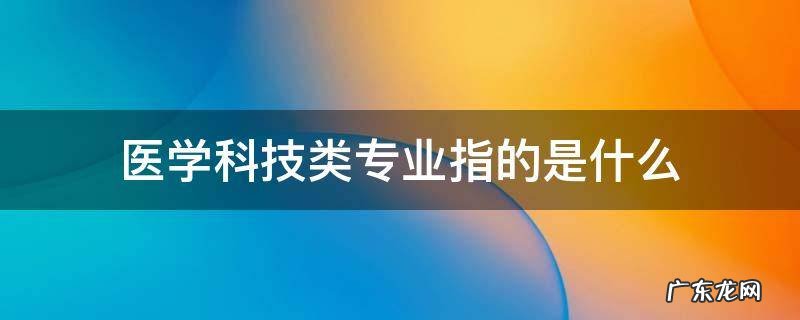 医学科技类专业包括哪些 医学科技类专业指的是什么