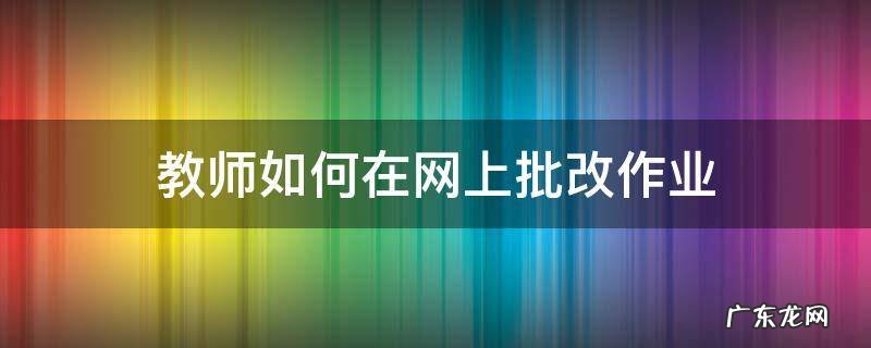 教师如何在网上批改作业 小学教师如何批改作业