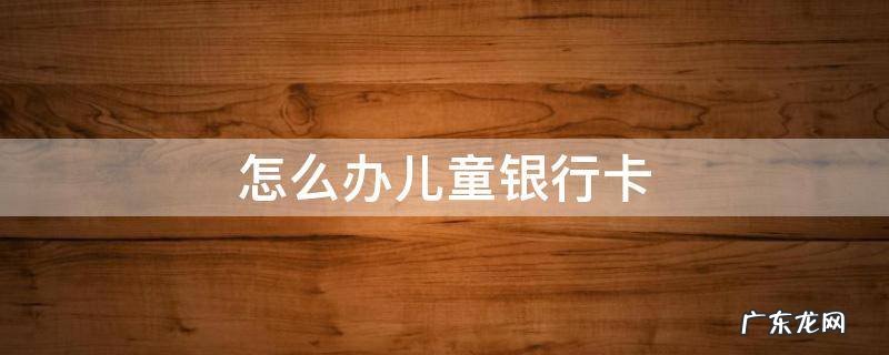 怎么办儿童银行卡 儿童银行卡怎么办?