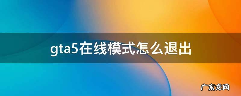 gta5在线模式怎么退出新手教程 gta5在线模式怎么退出