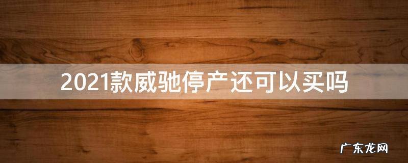 2021款威驰断货 2021款威驰停产还可以买吗